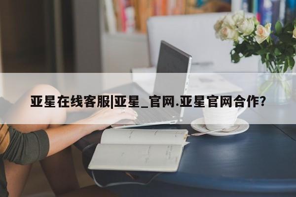 亚星代理开户 亚星官网_管理平台亚星在线客服|亚星_官网.亚星官网合作？
