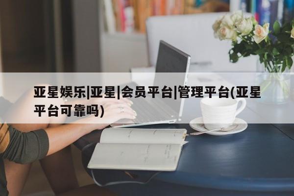 亚星代理开户 亚星官网_管理平台亚星娱乐|亚星|会员平台|管理平台(亚星平台可靠吗)