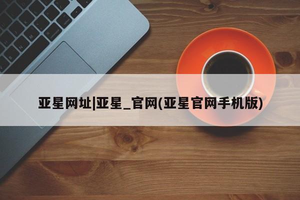 亚星代理开户 亚星官网_管理平台亚星网址|亚星_官网(亚星官网手机版)