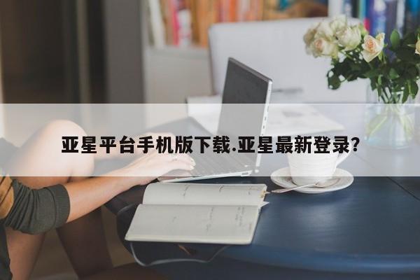 亚星代理开户 亚星官网_管理平台亚星平台手机版下载.亚星最新登录？