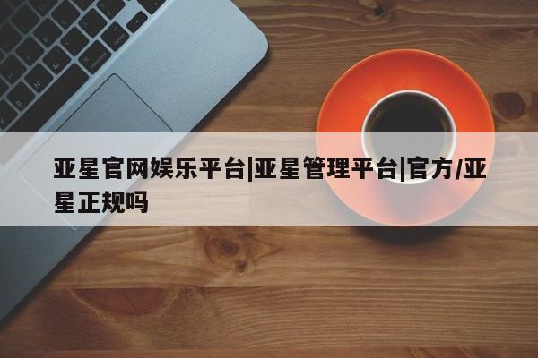 亚星代理开户 亚星官网_管理平台亚星官网娱乐平台|亚星管理平台|官方/亚星正规吗