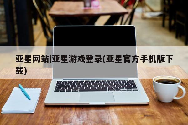 亚星代理开户 亚星官网_管理平台亚星网站|亚星游戏登录(亚星官方手机版下载)
