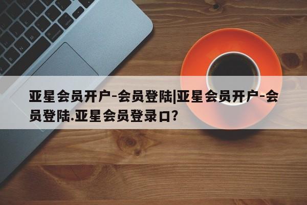 亚星代理开户 亚星官网_管理平台亚星会员开户-会员登陆|亚星会员开户-会员登陆.亚星会员登录口？