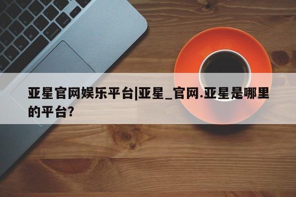 亚星代理开户 亚星官网_管理平台亚星官网娱乐平台|亚星_官网.亚星是哪里的平台？