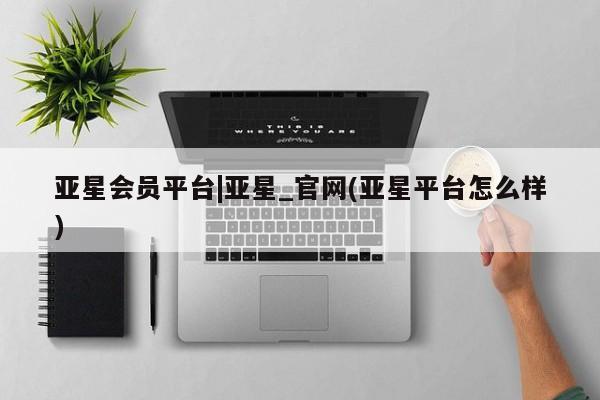 亚星代理开户 亚星官网_管理平台亚星会员平台|亚星_官网(亚星平台怎么样)