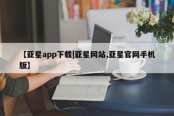 亚星代理开户 亚星官网_管理平台【亚星app下载|亚星网站,亚星官网手机版】