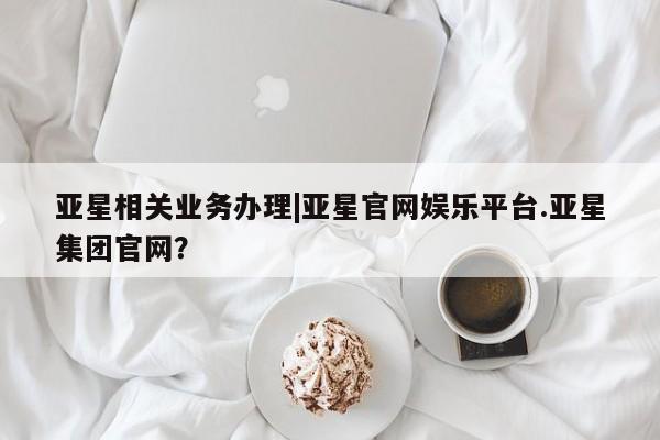 亚星代理开户 亚星官网_管理平台亚星相关业务办理|亚星官网娱乐平台.亚星集团官网？