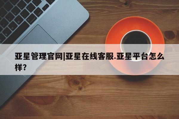 亚星代理开户 亚星官网_管理平台亚星管理官网|亚星在线客服.亚星平台怎么样？