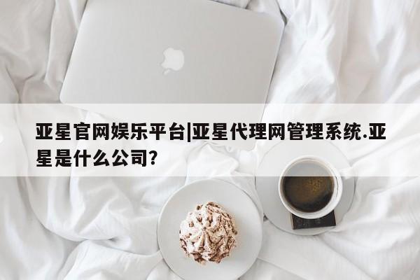 亚星代理开户 亚星官网_管理平台亚星官网娱乐平台|亚星代理网管理系统.亚星是什么公司？
