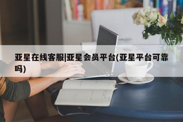 亚星代理开户 亚星官网_管理平台亚星在线客服|亚星会员平台(亚星平台可靠吗)