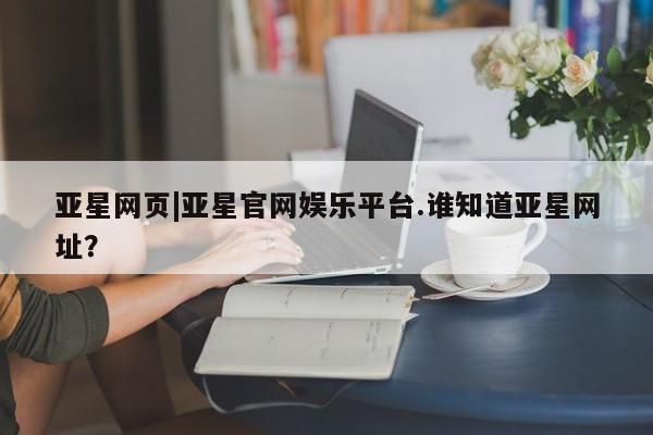 亚星代理开户 亚星官网_管理平台亚星网页|亚星官网娱乐平台.谁知道亚星网址？