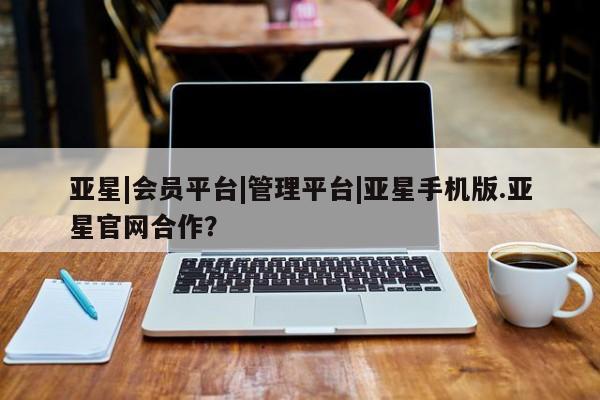 亚星代理开户 亚星官网_管理平台亚星|会员平台|管理平台|亚星手机版.亚星官网合作？