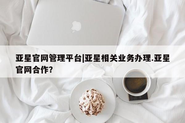 亚星代理开户 亚星官网_管理平台亚星官网管理平台|亚星相关业务办理.亚星官网合作？