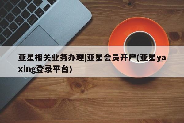 亚星代理开户 亚星官网_管理平台亚星相关业务办理|亚星会员开户(亚星yaxing登录平台)