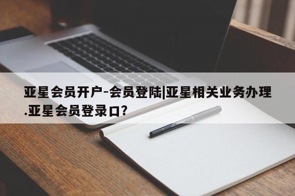 亚星代理开户 亚星官网_管理平台亚星会员开户-会员登陆|亚星相关业务办理.亚星会员登录口？