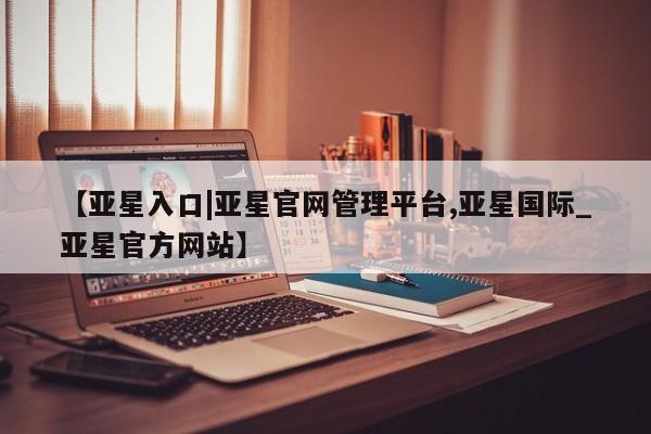 亚星代理开户 亚星官网_管理平台【亚星入口|亚星官网管理平台,亚星国际_亚星官方网站】