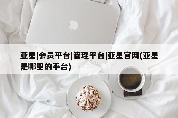 亚星代理开户 亚星官网_管理平台亚星|会员平台|管理平台|亚星官网(亚星是哪里的平台)