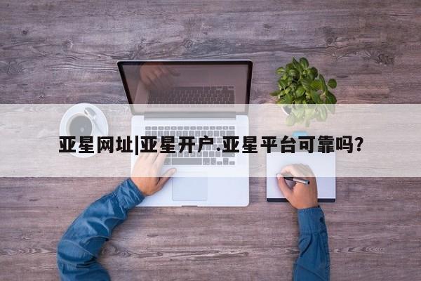 亚星代理开户 亚星官网_管理平台亚星网址|亚星开户.亚星平台可靠吗？