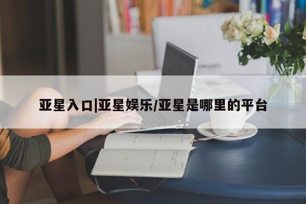亚星代理开户 亚星官网_管理平台亚星入口|亚星娱乐/亚星是哪里的平台