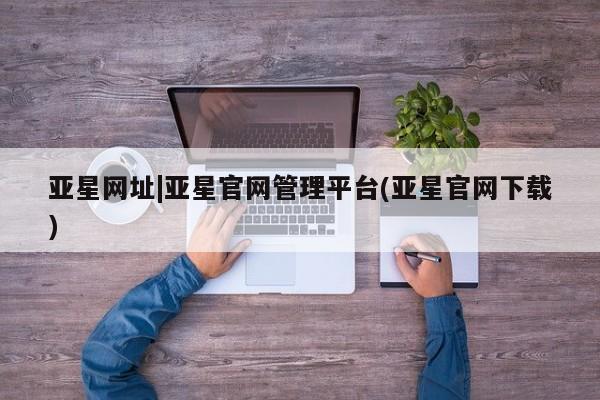 亚星代理开户 亚星官网_管理平台亚星网址|亚星官网管理平台(亚星官网下载)
